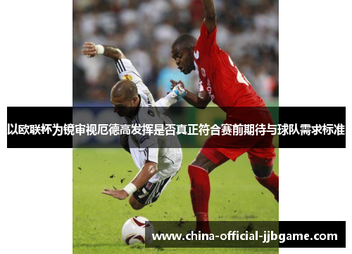 以欧联杯为镜审视厄德高发挥是否真正符合赛前期待与球队需求标准
