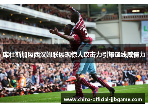 库杜斯加盟西汉姆联展现惊人攻击力引爆锋线威慑力