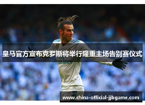 皇马官方宣布克罗斯将举行隆重主场告别赛仪式